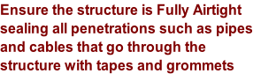 Ensure the structure is Fully Airtight sealing all penetrations such as pipes and cables that go through the  structure with tapes and grommets